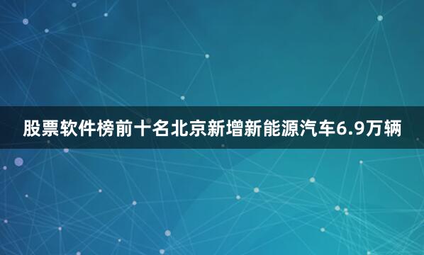 股票软件榜前十名北京新增新能源汽车6.9万辆