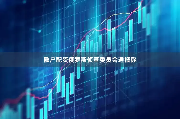 散户配资俄罗斯侦查委员会通报称