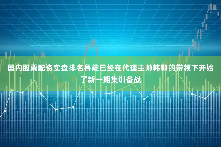 国内股票配资实盘排名鲁能已经在代理主帅韩鹏的带领下开始了新一期集训备战
