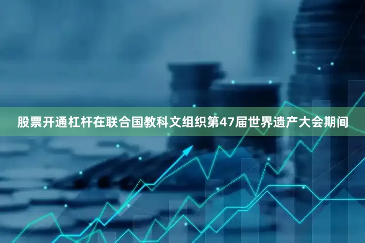 股票开通杠杆在联合国教科文组织第47届世界遗产大会期间