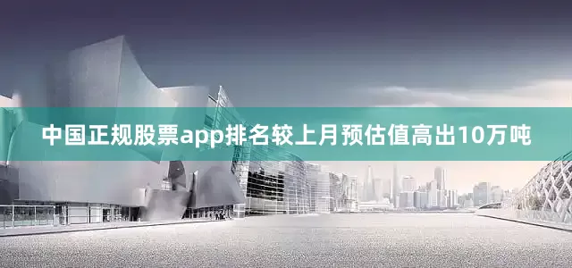 中国正规股票app排名较上月预估值高出10万吨