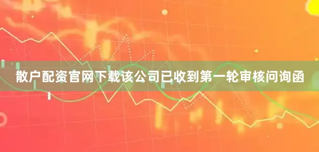 散户配资官网下载该公司已收到第一轮审核问询函
