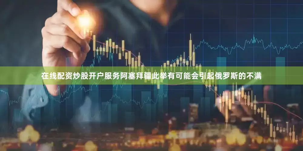 在线配资炒股开户服务阿塞拜疆此举有可能会引起俄罗斯的不满
