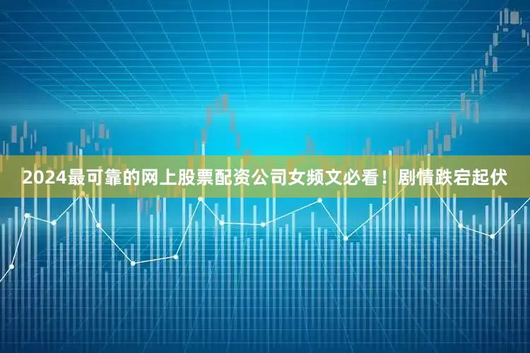 2024最可靠的网上股票配资公司女频文必看！剧情跌宕起伏