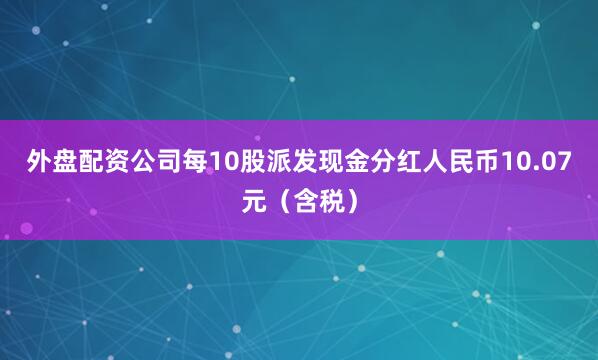 外盘配资公司每10股派发现金分红人民币10.07元（含税）