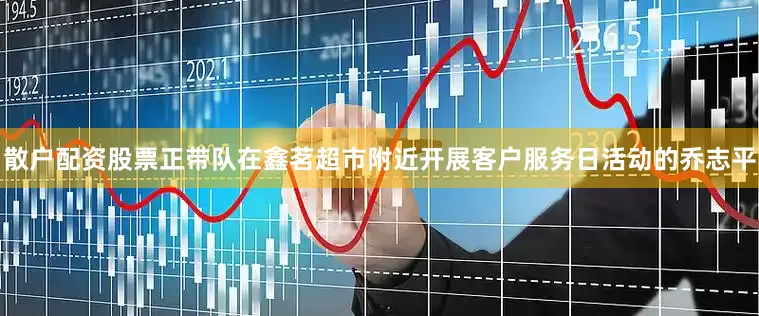 散户配资股票正带队在鑫茗超市附近开展客户服务日活动的乔志平