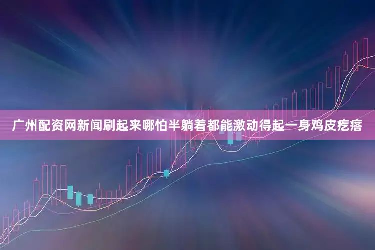 广州配资网新闻刷起来哪怕半躺着都能激动得起一身鸡皮疙瘩