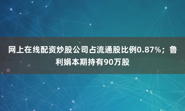 网上在线配资炒股公司占流通股比例0.87%；鲁利娟本期持有90万股